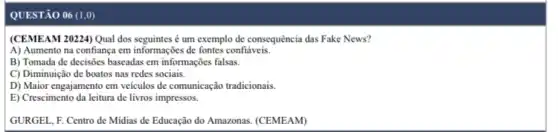 QUESTÃO 06 (1,0)
(CEMEAM 20224) Qual dos seguintes é um exemplo de consequência das Fake News?
A) Aumento na confiança em informações de fontes confiáveis.
B) Tomada de decisoes baseadas em informações falsas.
C) Diminuição de boatos nas redes sociais.
D) Maior engajamento cm veiculos de comunicação tradicionais
E) Crescimento da leitura de livros impressos.
GURGEL, F. Centro de Midias de Educação do Amazonas. (CEMEAM)