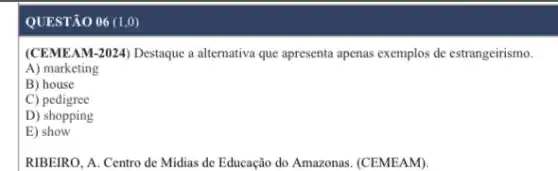 QUESTÃO 06 (1,0)
(CEMEAM-2024) Destaque a alternativa que apresenta apenas exemplos de estrangeirismo.
A) marketing
B) house
C)pedigree
D) shopping
E) show
RIBEIRO, A. Centro de Midias de Educação do Amazonas. (CEMEAM).