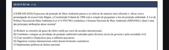 QUESTÃO 06 (1,0)
(CEMEAM-2024) O processo de proteção do Meio Ambiente passou a se efetivar de maneira mais eficiente e eficaz com a
promulgação de nossa Carta Magna, a Constituução Federal de 1988 com a criação de programas e leis de proteção ambiental . A Lei de
Politica Nacional do Meio Ambiente (Lei n 6.938/1981 ) estabelece o Sistema Nacional de Meio Ambiente (SISNAMA . Qual é uma
das principais atribuições desse sistema?
A) Reduzir as emissões de gases de efeito estufa por meio de acordos internacionais.
B) Coordenar e integrar as atividades de proteção ambiental realizadas pelos diversos niveis de governo e pela sociedade civil.
C) Criar incentivos financeiros para a indústria açucareira.
D) Organizar eventos internacionais sobre desenvolvimento sustentável
E) Implementar politicas de defesa nacional.