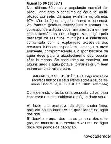 Questão 06 (2009.1)
Nos últimos 60 anos, a população mundial du-
plicou , enquanto o consumo de água foi multi-
plicado por sete. Da água existente no planeta,
97%  são de água salgada (mares e oceanos)
2%  formam geleiras inacessiveis e apenas 1% 
corresponde à água doce , armazenada em len-
cóis subterrâneo s, rios e lagos. A poluição pela
descarga de resíduos municipais e industriais
combinada . com a exploração excessiva dos
recursos hidricos disponíveis , ameaça o meio
ambiente , comprometendo a disponibilidade de
água doce para o abastecimento das popula-
cões humanas . Se esse ritmo se mantiver , em
alguns anos a água potável tornar-se-à um bem
extremamente raro e caro.
(MORAES, D.S .L: JORDÃO. B.Q . Degradação de
recursos hídricos e seus efeitos sobre a saúde hu-
mana. São Paulo , v. 36, n. 3 Jun. 2002 - adaptado)
Considerando o texto, uma proposta viável para
conservar o meio ambiente e a água doce seria:
A) fazer uso exclusivo da água subterrânea,
pois ela pouco interfere na quantidade de água
dos rios.
B) desviar a água dos mares para os rios e la-
gos, de maneira a aumentar o volume de água
doce nos pontos de captação.
novocadernoer