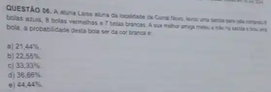 QUESTÃO 06. A aluna Laise aluna da localidade de Curral Novo, levou uma sacola para sala contendo 6
bolas azuis, 8 bolas vermelhas e 7 bolas brancas. A sua melhor amiga meteu a mào na sacola e trou uma
bola, a probabilidade desta bola ser da cor branca é:
a) 21,44% 
b) 22,55% 
c) 33,33% 
d) 36,66% 
e) 44,44%