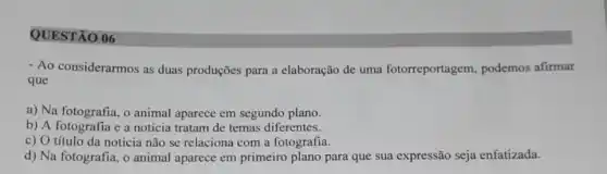 QUESTÃO 06
- Ao considerarmos as duas produções para a elaboração de uma fotorreportagem podemos afirmar
que
a) Na fotografia, o animal aparece em segundo plano.
b) A fotografia e a notícia tratam de temas diferentes.
c) O título da notícia não se relaciona com a fotografia.
d) Na fotografia, o animal aparece em primeiro plano para que sua expressão seja enfatizada.