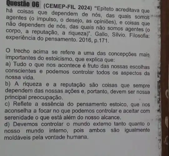 Questão 06 (CEMEP -FIL 2024) "Epiteto acreditava que
há coisas que dependem de nós, das quais somos
agentes (o impulso, o desejo, as opiniōes), e coisas que
não dependem de nós , das quais não somos agentes (o
corpo, a reputação, a riqueza)". Gallo, Silvio . Filosofia:
experiência do pensamento. 2016, p.171.
trecho acima se refere a uma das concepções mais
importantes do estoicismo, que explica que:
a) Tudo o que nos' acontece é fruto das nossas escolhas
conscientes e podemos controlar todos os aspectos da
nossa vida.
b) A riqueza e a reputação são coisas que sempre
dependem das nossas açes e, portanto, devem ser nossa
principal preocupação.
c) Reflete a essência do pensamento estoico, que nos
aconselha a focar no que podemos controlar e aceitar com
serenidade o que está além do nosso alcance.
d) Devemos controlar o mundo externo tanto quanto o
nosso mundo interno , pois ambos são igualmente
moldáveis pela vontade humana.