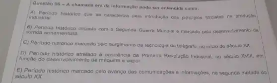 Questão 06 - A chamada era da Informação pode ser entendida como:
A) Periodo histórico que se caracteriza pela introdução dos principios fordistas na produção industrial.
B) Periodo iniciado com a Segunda Guerra Mundial e marcado pelo desenvolvimento da
corrida armamentista.
C) Perlodo histórico marcado pelo surgimento da tecnologia do telégrafo no início do século xx
D) Periodo histórico atrelado à ocorrência da Primeira Revolução Industrial, no século XVIII,em
função do desenvo vimento da máquina a vapor.
E) Período histórico marcado pelo avanço das comunicações e informações, na segunda metade do
século XX.