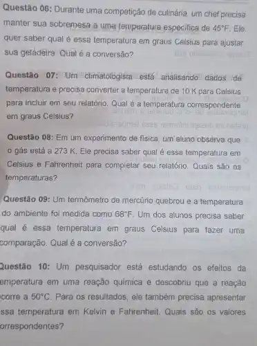 Questão 06 : Durante uma competição de culinária, um chef precisa
manter sua sobremesa a uma temperatura especifica de 45^circ F Ele
quer saber qual é essa temperatura em graus Celsius para ajustar
sua geladeira Qual é a conversão?
Questão 07 : Um climatologiste está analisando dados de
temperatura e precisa converter a temperatura de 10 K para Celsius
para incluir em seu relatório. Qual é a temperatura correspondente
em graus Celsius?
Questão 08: Em um experimento de física um aluno observa que
gás está a 273 K. Ele precisa saber qual é essa temperatura em
Celsius e Fahrenheit para completar seu relatório.Quais são as
temperaturas?
obiupil mu sb
Questão 09: Um termômetro de mercúrio quebrou e a temperatura
do ambiente foi medida como 68^circ F Um dos alunos precisa saber
qual é essa temperatura em graus Celsius para fazer uma
comparação Qual é a conversão?
Questão 10 : Um pesquisador está estudando os efeitos da
emperatura em uma reação química e descobriu que a reação
corre a 50^circ C Para os resultados, ele também precisa apresentar
ssa temperatura em Kelvin e Fahrenheit Quais são os valores
orrespondentes?