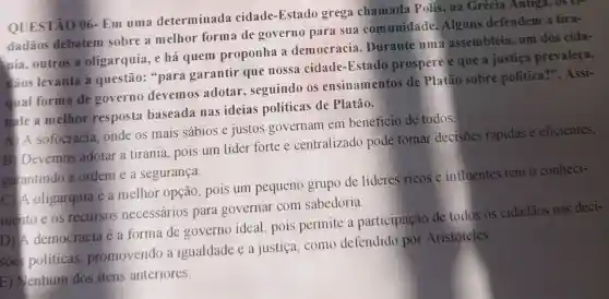 QUESTÃO 06 - Em uma determinada cidade-Estado grega chamada Polis, na Grécia Antiga, os tr-
dadãos debatem sobre a melhor form?de governo para sua comunidade .Alguns defendem a tira-
nia, outros a oligarquia, e há quem proponha a democracia . Durante uma assembleia, um dos cida-
dâos levanta a questão: "para garantir que nossa cidade -Estado prospere e que a justica prevaleça.
qual forma de governo devemos adotar , seguindo os ensinamentos de Platão sobre politica?". Assi-
male a melhor resposta baseada nas ideias políticas de Platão.
A) A sofocracia onde os mais sábios e justos governam em beneficio de todos.
B Devemos adotar a tirania , pois um líder fortee centralizado pode tomar decisões rápidas e eficientes,
garantindo a ordem e a segurança.
C)/A oligarquia é a melhor opção , pois um pequeno grupo de líderes ricos e influentes tem o conheci-
mento e os recursos necessários para governar com sabedoria.
D)A democracia é a forma de governo ideal , pois permite a participação de todos os cidadãos nas deci-
soes politicas promovendo a igualdade e a justiça, como defendido por Aristóteles
E) Menhum dos itens anteriores.