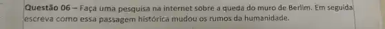 Questão 06 -Faça uma pesquisa na internet sobre a queda do muro de Berlim. Em seguida
escreva como essa passagem histórica mudou os rumos da humanidade.