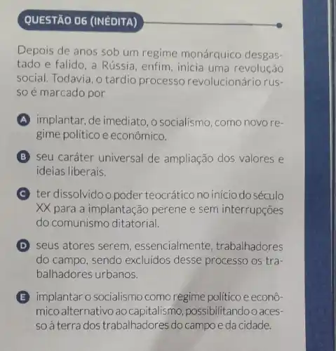 QUESTÃO 06 (INEDITA)
Depois de anos sob um regime monárquico desgas-
tado e falido, a Rússia, enfim , inicia uma revolução
social. Todavia, o tardio processo revolucionário rus-
so é marcado por
A implantar, de imediato, 0 socialismo, como novo re-
gime político e econômico.
B seu caráter universal de ampliação dos valores e
ideias liberais.
C ter dissolvido o poder teocrático no início do século
XX para a implantação perene e sem interrupçōes
do comunismo ditatorial.
D seus atores serem , essencialmente trabalhadores
do campo, sendo excluídos desse processo os tra-
balhadores urbanos.
E implantar o socialismo como regime político e econô-
mico alternativo ao capitalismo possibilitandoo aces
so à terra dos trabalhadores do campo e da cidade.