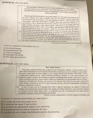 QUESTÃO 06: Leia o texto abaixo.
Por que temos a sensação de que o tempo está passando mais rápido?
Há vàrias hipoteses para o fenômeno, mas a mais accilla oponta que ossa sensage
está relacionada a quantidade enorme de informaçbes o experiencias a que
sujoitos atualmento
5
10
Quando experimentamos alguma colsa pela primeira vez, mais dados são armazenados
em nossa memoria, pols tudo é novidade. Isso rola, por exemplo, quando vamos pela
primeira vez ao sitio de um amigo. Como não sabemos o caminho nossos sentidos ficam
mais ligados, absorvendo cada detaline do trajeto. Nas outras vezes que voltamos iá . lá
conhecemos a rota e parece que ela encurtou como se a primeira ida tivesse demorado
mais. O mesmo vale para a nossa vida em geral - uma vez que multas experiéncias são
repetição do que já vivemos antes. Outra hipótese está associada à idade de cada pessoa
Para um jovem de 12 anos, por exemplo chegar aos 18 parece levar uma eternidade -
afinal, os seis anos de diferença correspondem á metade do tempo já vivido pela pessoa.
Já para alguém que está na casa dos 60 anos, os mesmos seis anos representam apenas
10% 
de sua vida. Por isso, em geral a sensação de que o tempo está voando fica mais
forte à medida que envelhecemos. Por fim, há ainda quem afirme que como vivemos num
cotidiano cada vez mais acelerado, Impulsionado pelos avancos tecnológicos, estariamos
nos distanciando de um suposto ritmo biologico natural, mais lento. Esse descompasso é
que daria a impressão de que o tempo está passando mais depressa
Mundo Eatrarho. Abril 2010 Ediçoo 98. p. 39 (P100014B1.5 UP)
(P100014B1) O assunto central desse texto é a
A) era da informação.
B) experiência de vida.
C) memória espacial.
D) passagem do tempo
E) sensação de envelhecer.
QUESTÃO 07: Leia o texto abaixo.
Bem-vinda classe C
5
Pesquisas recentes mostram que a classe C está avançando no Brasil. A última análise feita
pelo Ibope Midia apontou que cerca de 100 milhões de pessoas, mais da metade da população
nacional, fazem parte da nova classe C, com renda mensal entre R 600 e RS2.099. Como
consequência desse avanço, vảrios setores economicos crescen ie novas oportunidades de
negócios surgem, levando as empresas a trabalhar estratégias para atender a esse novo público.
Entre os setores em que a nova classe média vem ampliando sua participação está o turistico.
Segundo o Ministério do Turismo, as classes C e D ocupam hoje 35,5%  do mercado e até 2011
será maioria, responsável por 58,5%  das atividades da área incluindo hospedagem, transporte
aéreo e viagens em cruzeiros.
10
setor acredita que as empresas têm muito a ganhar apostando na classe C. Parte do
público das locadoras de veiculos está muito ligada ao turismo brasileiro e, uma vezzz que a classe
C começa a tomar conta desse nicho, as empresas que não a incorporarer em seus planos
perderão clientes e novas alternativas comerciais.
TEIXEIRA, Raimundo. Estado do Minas: 14 out. 2010 Fragmento. (P100328ES. SUP)
(P100328ES) O assunto desenvolvido por esse texto é
A) a criação de uma nova classe social.
B) o interesse da classe C pelo turismo.
C) o aumento de interesse da classe C por economia.
D) a relação do turismo com as locadoras de carro.
E) o avanço de uma classe movimentando setores da economia.