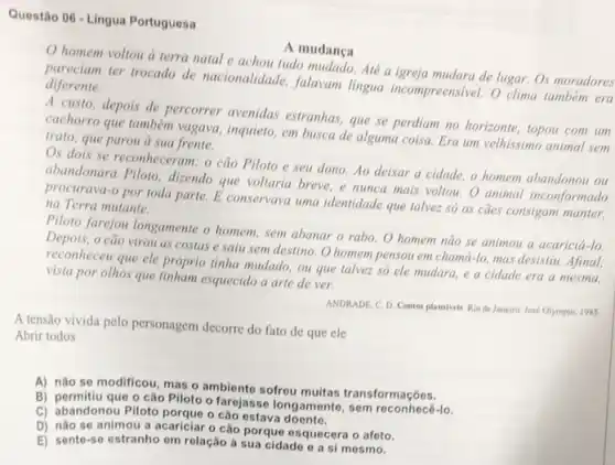 Questão 06 -Lingua Portuguesa
A mudanca
homem voltou a terra natal e achou tudo mudado. Até a igreja mudara de lugar. Os moradores
pareciam ter trocado de nacionalidade, falavam lingua incompreensivel. O clima tambern era diferente.
A custo, depois de percorrer avenidas estranhas que se perdiam no horizonte, topou com um
cachorro que também vagava inquieto, em busca de alguma coisa. Era um velhissimo animal sem
trato, que parou a sua frente.
Os dois se reconheceram.o cão Piloto e seu dono. Ao deixar a cidade, o homem abandonou ou
abandonara Piloto, dizendo que voltaria breve, e nunca mais voltou. O animal inconformado
procurava-o por toda parte E conservava uma identidade que talvez só os caes consigam manter,
na Terra mutante.
Piloto farejou longamente o homem, sem abanar o rabo. O homem não se animou a acaricia do
cão virou as costas e saiu sem destino O homem pensou em chamá-lo, mas desistiu Afinal,
reconheceu que ele próprio tinha mudado, ou que talvez só ele mudara e a cidade era a mesma,
vista por olhos que tinham esquecido a arte de ver.
A tensão vivida pelo personagem decorre do fato de que ele
ANDRADE, C. D. Contos plausiveis. Rio de Janeiro Jose Olympio, 1985
Abrir todos
A) nào se modificou mas o ambiente sofrou multas transformaçõos.
B) permitiu que o cão Piloto o farejasse longamente , sem reconhecê-lo.
C) abandonou Piloto porque o cao estava
D) nào se animou a acariciar o cão porque esquecera o afeto.
E) sento-so estranho om rolação à sua cidado e a si mesmo.