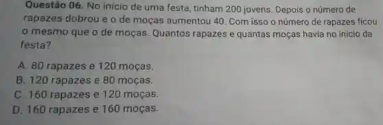 Questão 06 . No início de uma festa , tinham 200 jovens Depois o número de
rapazes dobrou e o de moças aumentou 40 . Com isso o número de rapazes ficou
mesmo que o de mocas . Quantos rapazes e quantas moças havia no início da
festa?
A. 80 rapazes e 120 moças.
B. 120 rapazes e 80 moças.
C. 160 rapazes e 120 moças.
D. 160 rapazes e 160 moças.