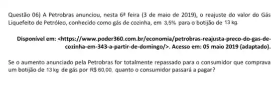 Questão 06) A Petrobras anunciou, nesta 6^2 feira (3 de maio de 2019), o reajuste do valor do Gás
Liquefeito de Petroleo, conhecido como gás de cozinha , em 3,5%  para o botijão de 13 kg.
Disponivel em: <https://www poder360.com.br/economia /petrobras-reajusta-preco-do -gas-de-
cozinha-em-343-a-partir-de -domingo/>. Acesso em: 05 maio 2019 (adaptado).
Se o aumento anunciado pela Petrobras for totalmente repassado para o consumidor que comprava
um botijão de 13 kg de gás por R 60,00, quanto o consumidor passará a pagar?