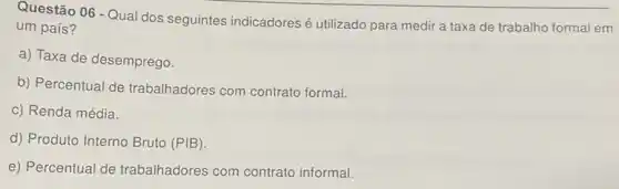 Questão 06 - Qual dos seguintes indicadores é utilizado para medir a taxa de trabalho formal em
um país?
a) Taxa de desemprego.
b) Percentual de trabalhadores com contrato formal.
c) Renda média.
d) Produto Interno Bruto (PIB).
e) Percentual de trabalhadores com contrato informal.