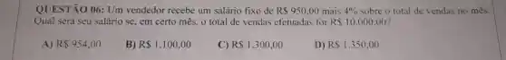 QUESTÃO 06: Um vendedor recebe um salário fixo de R 950,00 mais 4%  sobre o total de vendas no mês.
Qual será seu salário se, em certo mês o total de vendas efetuadas for R 10.000,00
A) R 954,00
B) R 1.100,00
C) R 1.300,00
D) R 1.350,00