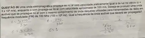 QUESTÃO 06 Uma onda eletromagnética propaga-se no ar com velocidade praticamente igual a da luz no vácuo
(cs 3times 10^8m/s)
som propaga-se no ar com velocidade aproximada de 330m/s Deseja-se produzir uma onda
audivel que se propague no ar com o mesmo comprimento de onda utilizadas para transmissóes de rádio em
frequência modulada (FM) de 100 Mhz
(100times 10^6Hz)
Qual a frequência da onda audivel que deverd ser propagada?