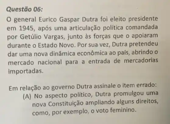 Questão 06:
0 general Eurico Gaspar Dutra foi eleito presidente
em 1945, após uma articulação política comandada
por Getúlio Vargas, junto às forças que o apoiaram
durante o Estado Novo . Por sua vez , Dutra pretendeu
dar uma nova dinâmica econômica ao país, abrindo o
mercado nacional para a entrada de mercadorias
importadas.
Em relação ao governo Dutra assinale o item errado:
(A) No aspecto político, Dutra promulgou uma
nova Constituiç ǎo ampliando alguns direitos,
como,por exemplo, o voto feminino.