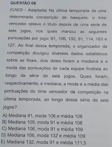 QUESTÃO 06
(CAED - Adaptada) Na última temporada de uma
determinada competição de basquete , o time
vencedor obteve o título depois de uma série de
sete jogos nos quais marcou as seguintes
pontuações por jogo: 91 , 106, 132, 91 , 114, 102 e
127. Ao final dessa temporada, o organizador da
competição divulgou diversos dados estatísticos
sobre as finais,dois deles foram a mediana e a
moda das pontuações de cada equipe finalista ao
longo da série de sete jogos Quais foram,
respectivame ente, a mediana, a moda e a média das
pontuações do time vencedor da competição , na
última temporada ,ao longo dessa série de sete
jogos?
A) Mediana 91, moda 10 ô e média 106
B) Mediana 109 , moda 91 e média 106
C) Mediana 106 , moda 91 e média 109
D) Mediana 106, moda 132 e média 109
E) Mediana 132 , moda 91 e média 111,5