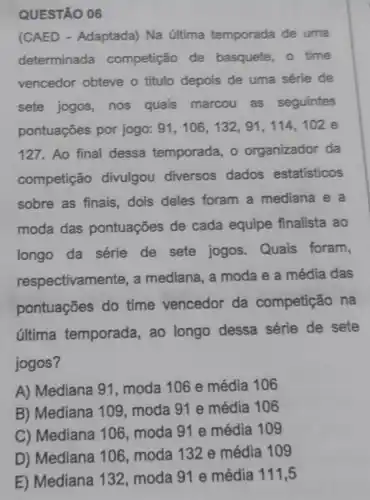 QUESTÃO 06
(CAED - Adaptada) Na última temporada de uma
determinada competição de basquete, 0 time
vencedor obteve o titulo depois de uma série de
sete jogos, nos quais marcou as seguintes
pontuações por jogo: 91,106,132,91,114,102 e
127. Ao final dessa temporada , o organizador da
competição divulgou diversos dados estatisticos
sobre as finais dois deles foram a mediana e a
moda das pontuações de cada equipe finalista ao
longo da série de sete jogos Quais foram,
respectivame nte, a mediana, a moda e a média das
pontuações do time vencedor da competição , na
última temporada, ao longo dessa série de sete
jogos?
A) Mediana 91 , moda 106 e média 106
B) Mediana 109 moda 91 e média 106
C) Mediana 106, moda 91 e média 109
D) Mediana 10 , moda 132 e média 109
E) Mediana 132 moda 91 e média 111,5