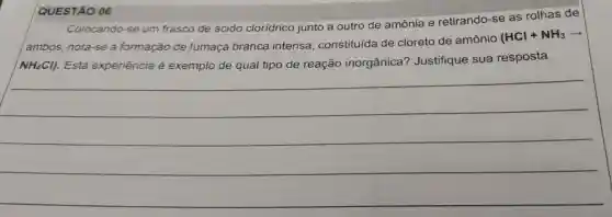 QUESTÃO 06
Colocando -se um frasco de ácido cloridrico junto a outro de amônia e retirando -se as rolhas de
ambos nota-se a formação de fumaça branca intensa , constituída de cloreto de amônio
(HCl+NH_(3)arrow 
NH_(4)Cl) . Esta experiência e exemplo de qual tipo de reação inorgânica?Justifique sua resposta.
__