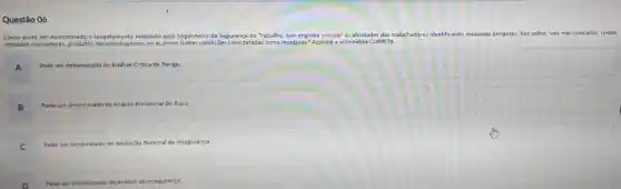 Questão 06
Como pode ser denominado o levantamento realizado pelo Engenheiro de Segurança do Trabalho, que engloba vincular as atividades dos trabalhadore:identificando máquinas perigosas fios soltos, vias mal colocadas, ruidos
elevados, rachaduras produtos nocivos dispersos no ar,entre outras condições consideradas como inseguras?Assinale a alternativa CORRETA.
A
Pode ser den denominado de Análise Critica de Perigo
B B
Pode ser denominado de Análise Preliminar de Risco.
C
Pode ser denominado de Avaliação Nominal de Insegurança
Pode ser denominado de Análise de Insegurança