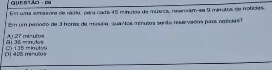 QUESTÃO - 06
Em uma emissora de rádio, para cada 45 minutos de música reservam-se 9 minutos de notícias.
Em um periodo de 3 horas de música quantos minutos serão reservados para notícias?
A) 27 minutos
B) 36 minutos
C) 135 minutos
D) 405 minutos