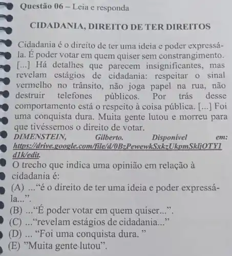 Questão 06-Leia e responda
CIDADANIA , DIREITO DE TER DIREITOS
Cidadania é o direito de ter uma ideia e poder expressá-
la. E poder votar em quem quiser sem constrangimento.
[...] Há detalhes que parecem insignifican tes, mas
revelam estágios de cidadania : respeitar o sinal
vermelho no trânsito, não joga papel na rua, não
destruir telefones públicos. Por trás desse
comportam ento está o respeito à coisa pública. [...] Foi
uma conquista dura. Muita gente lutou e morreu para
que tivéssemos o direito de votar.
DIMENSTEIN,	Gilberto.	em:
https://drive.google .com/file/d /DBaPewewkSxkzUkpmSkljOTV1
dlkedit.
trecho que indica uma opinião em relação à
cidadania é:
(A) __ "é o direito de ter uma ideia e poder expressá-
la..."
(B) __ "E poder votar em quem quiser __
(C) __ "revelam estágios de cidadania __
(D) __ "Foi uma conquista dura."
(E) "Muita gente-lutou".