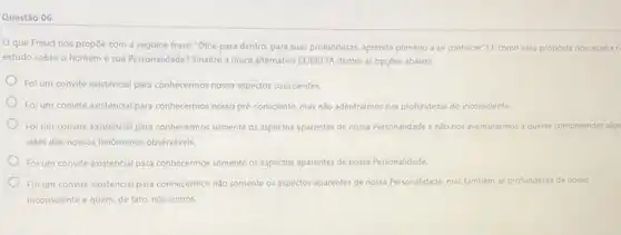 Questão 06
Oque Freud nos propoe com a seguine frase: "Olhe para dentro para suas profundezas, aprenda primeiro a se conhecer? E como essa proposta nos auxilia n
estudo sobre o homem e sua Personalidade? Sinalize a Unica alternativa CORRETA dentre as opçóes abaixo:
Foi um convite existencial para conhecermos nosso aspectos conscientes.
Foi um convite existencial para conhecermos nosso pré-consciente mas nào adentrarmos nas profundezas do inconsciente.
Foi um convite existencial para conhecermos somente os aspectos aparentes de nossa Personalidade enào nos aventurarmos a querer compreender alga
além dos nossos fenomenos observáveis.
Foi um convite existencial para conhecermos somente os aspectos aparentes de nossa Personalidade
Foi um convite existencial para conhecermos nào somente os aspectos aparentes de nossa Personalidade, mas também as profundezas de nosso
inconsciente e quem, de fato, nós somos.