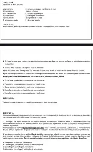 QUESTÃO 06.
Relacione as duas colunas:
(b) parasitismo
(a) predatismo
( ) caranguejo paguro e anêmona-do-mar
( ) algas e fungos
( ) pássaro e gafanhoto
( ) lombriga e ser humano
( ) orquideas e árvores
( ) rêmora e tubarão
(c) comensalismo
(d) inquilinismo
(e)mutualismo
(f) protocooperação
QUESTÃO 07.
As afirmativas abaixo apresentarn diferentes relações interespecificas entre os seres vivos.
I) O fungo fornece água e sais minerais retirados do meio para a alga, que fornece ao fungo as substância s orgânicas
que produz.
II) O leão mata e devora a sua presa para se alimentar.
III) As orquideas, para conseguirem luz, prendem-se com suas raizes ao tronco e aos ramos altos das árvores.
IV) As rêmoras prendem-se ao corpo dos tubarões para se alimentarem dos restos das presas caçadas pelos tubarōes
As relações descritas nesses itens são classificadas respectivamente, como:
a) Inquilinismo, predatismo, mutualismo e comensalismo.
b) Predatismo, comensalismo, mutualismo e inquilinismo.
c) Comensalismo, predatism, inquilinismo e mutualismo.
d) Mutualismo, predatismo, inquilinismo e comensalismo.
e) Mutualismo, predatismo, comensalismo e inquilinismo.
QUESTÃO 09.
Explique o que é parasitismo e classifique os seus dois tipos de parasitas.
QUESTÃO 10.
Muitos predadores e presas se utilizam de suas cores como uma estratégia de sobrevivência e, desta forma, executam
com sucesso suas atividades como nos exemplos a seguir:
1-0 bicho-pau, um inseto encontrado nas regiōes tropicais e subtropicais do mundo inteiro, é totalmente inofensivo e
possui movimentos lentos. Por apresentar forma e cor semelhantes a galhos de arvores, pode passar horas paralisado.
sem que seja notado.
II-Uma espécie de aranha (Myrmarachne plataleoides) imita o tamanho cor, formato e, até mesmo, o comportamento
de uma formiga agressiva e de gosto ruim para se proteger e minimizar as chances de ser devorada por predadores.
III-Membros de uma familia de anlibio (Dendrobatidae) apresentam colorido intenso e produzem toxinas potentes que
se encontram na pele Algumas tribos indigenas da America do Sul utilizam estas toxinas na ponta das flechas para
capturar pequenos animais. Os trés exemplos tratam, respectivament , das seguintes estratégias de defesa:
A) Mimetismo, mimetismo, camultagem.
B) Camuliagem, mimetism, coloração de advertência.
C) Camullagem, camultagem, minetisme.
D) Mimetismo, camultagem, coloração de advertência.