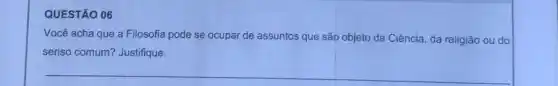 QUESTÃO 06
Você acha que a Filosofia pode se ocupal de assuntos que são objeto da Ciência, da religião ou do
senso comum? Justifique.