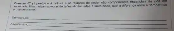 Questáo 07 (1 ponto) - A politica e as relações de poder são componentes essenciais . da vida em
sociedade. Elas moldam como as decisões são tomadas. Diante disso , qual a diferença entre a democracia
e o altoritarismo?
__
Democracia:
preparation