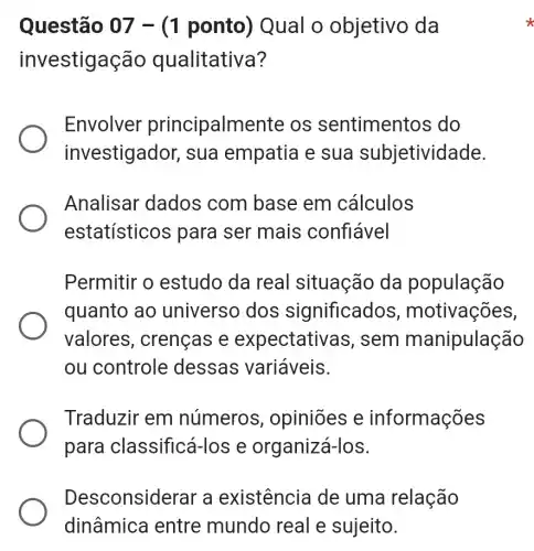 Questão 07 -(1 ponto)) Qual o objetivo da
investigação qualitativa?
Envolver principalmen te os sentiment os do
investigador, sua empatia e sua subjetividade.
Analisar dados com base em cálculos
estatísticos para ser mais confiável
Permitir o estudo da real situação da população
quanto ao universo dos significados , motivações,
valores , crenças e expectativ as, sem manipulação
ou controle dessas variáveis.
Traduzir em números , opiniões e informações
para classificá-l os e organizá-los.
Desconsiderar a existência de uma relação
dinâmica entre mundo real e sujeito.