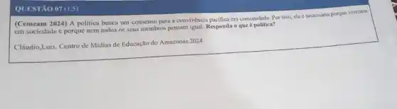 QUESTÃO 07 (1.5)
(Cemeam 2024) A politica busca um consenso para a convivência pacifica em comunidade. Por isso, ela é necessária porque vivemos
em sociedade e porque nem todos os seus membros pensam igual. Responda o que é política?
Cláudio,Luis. Centro de Mídias de Educação do Amazonas.2024.