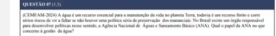 QUESTÃO 07 (1,5)
(CEMEAM-2024) A água é um recurso essencial para a manutenção da vida no planeta Terra,todavia é um recurso finito e corre
sérios riscos de vir a faltar se não houver uma politica séria de preservação dos mananciais. No Brasil existe um órgão responsável
para desenvolver politicas nesse sentido, a Agencia Nacional de Agunse Sancamento Básico (ANA). Qual o papel da ANA no que
concerne à gestão da água?