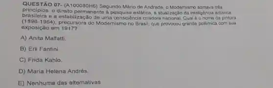 QUESTÃO 07 - (A100080H6) Segundo Mário de Andrade, o Modernismo somava três
principios: o direito permanente à estática, a atualização da inteligência artistica
brasileira e a estabilização de uma consciência criadora Qual é o nome da pintora
(1896-1964) precursora do Modernismo no Brasil que provocou grande polêmica com sua
exposição em 1917?
A) Anita Malfatti
B) Erli Fantini.
C) Frida Kahlo.
D) Maria Helena Andrés.
E) Nenhuma das alternativas