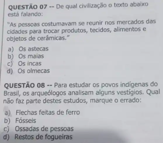 QUESTÃO 07 - De qual civilização 0 texto abaixo
está falando:
"As pessoas costumavam se reunir nos mercados das
cidades para trocar produtos, tecidos , alimentos e
objetos de cerâmicas."
a) Os astecas
b) Os maias
c) Os incas
d) Os olmecas
QUESTÃO 08 - Para estudar os povos indigenas do
Brasil, os arqueólogos analisam alguns Qual
não faz parte destes estudos, marque o errado:
a) Flechas feitas de ferro
b) Fósseis
c) Ossadas de pessoas
d) Restos de fogueiras