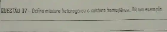 QUESTÃO 07 -Defina mistura heterogênea :mistura homogênea.De um exemplo.
__