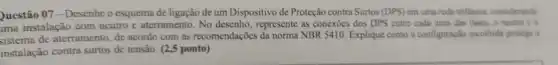 Questão 07 - Desenhe o esquema de ligação de um Dispositivo de Proteção contra Surtos (DPS) em uma rede triflisica, considerando
ima instalação com neutro e aterramento. No desenho , represente as conexōes dos DPS entre cada uma das fases, o neutro e o
sistema de aterramento, de acordo com as recomendações da norma NBR 5410 Explique como a configuração escolhida protege a
instalação contra surtos de tensão. (2,5 ponto)