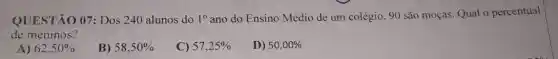 QUESTÃO 07: Dos 240 alunos do 1^circ 
ano do Ensino Médio de um colégio, 90 são moças. Qual 0 percentual
de meninos?
A) 62,50% 
B) 58,50% 
C) 57,25% 
D) 50,00%