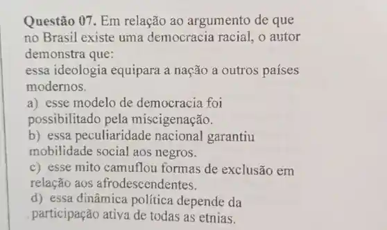 Questão 07 Em relação ao argumento de que
no Brasil existe uma democracia racial, o autor
demonstra que:
essa ideologia equipara a nação a outros países
modernos.
a) esse modelo de democracia foi
possibilitado pela miscigenação.
b) essa peculiaridade nacional garantiu
mobilidade social aos negros.
c) esse mito camuflou formas de exclusão em
relação aos afrodescendentes.
d) essa dinâmica política depende da
participação ativa de todas as etnias.