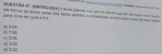 QUESTÃO 07. (EMITEC/2024 ) A aluna Gabriela vive com um chaveiro que tem dois dados vez em quando
ele brinca de lançar esses dois dados perfeitos a probabilidade da aluna obter a soma das faces voltadas
para cima ser igual a 6 é
a) 5/36
b) 7/36
C) 3/36
d) 3/32
e) 5/32