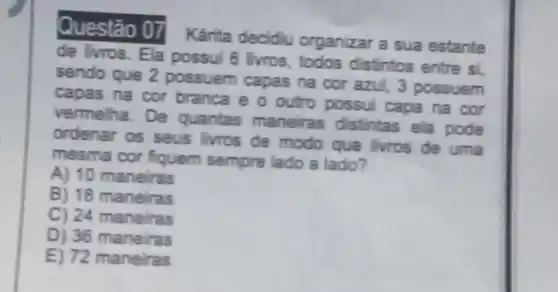 Questão 07 Kárita decidiu organizar a sua estante
de livros. Ela possui 6 livros todos distintos entre si,
sendo que 2 possuem capas na cor azul, 3 possuem
capas na cor branca e o outro possui capa na cor
vermelha. De quantas maneiras distintas ela pode
ordenar os seus livros de modo que livros de uma
mesma cor fiquem sempre lado a lado?
A) 10 maneiras
B) 18 maneiras
C) 24 maneiras
D) 36 maneiras
E) 72 ma neiras