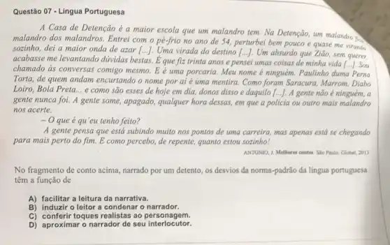 Questão 07 - Língua Portuguesa
A Casa de Detenção é a maior escola que um malandro tem Na Detenção, um malandro
malandro dos malandros Entrei com o pé-frio no ano de 54, perturbei bem pouco e quase me virando
sozinho, dei a maior onda de azar [...]Uma virada do destino () Um absurdo que Ziao sem querer,
acabasse me levantando dúvidas bestas. É que fiz trinta anos e pensei umas coisas de minha vida [...]. Sou
chamado as conversas comigo mesmo. E é uma porcaria. Meu nome é ninguém. Paulinho duma Perna
Torta, de quem andam encurtando o nome por ai é uma mentira Como foram Saracura Marrom, Diabo
Loiro, Bola Preta __
e cómo são esses de hoje em dia,donos disso e daquilo [...]. A gente não é ninguém, a
gente nunca foi. A gente some, apagado,qualquer hora dessas, em que a policia ou outro mais malandro
nos acerte.
- O que é qu'eu tenho feito?
A gente pensa que está subindo muito nos pontos de uma carreira mas apenas está se chegando
para mais perto do fim. E como percebo de repente, quanto estou sozinho!
ANTONIO, J. Methores contos. She Paulo: Global, 2013
No fragmento de conto acima, narrado por um detento, os desvios da norma-padrão da língua portuguesa
têm a função de
A) facilitar a leitura da narrativa.
B) induzir o leitor a condenar o narrador.
C) conferir toques realistas ao personagem.
D) aproximar o narrador de seu interlocutor.