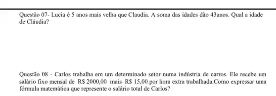 Questão 07- Lucia é 5 anos mais velha que Claudia. A soma das idades dão 43anos.Qual a idade
de Cláudia?
Questão 08 - Carlos trabalha em um determinado setor numa indústria de carros . Ele recebe um
salário fixo mensal de R 2000,00 mais R 15,00 por hora extra trabalhada .Como expressar uma
fórmula matemática que represente o salário total de Carlos?