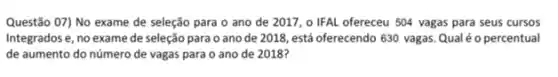 Questão 07) No exame de seleção para o ano de 2017, o IFAL ofereceu 504 vagas para seus cursos
Integrados e, no exame de seleção para o ano de 2018, está oferecendo 630 vagas. Qual é o percentual
de aumento do número de vagas para o ano de 2018?