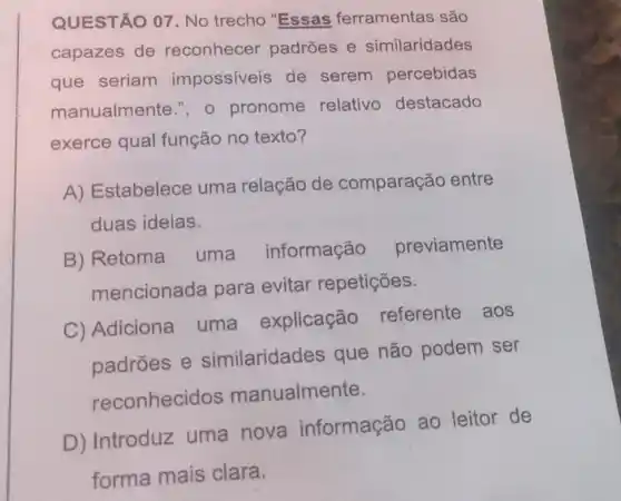 QUESTÃO 07 No trecho "Essas ferramentas são
capazes de reconhecer padroes e similaridades
que seriam impossiveis de serem percebidas
manualmente.", 0 pronome relativo destacado
exerce qual função no texto?
A) Estabelece uma relação de comparação entre
duas ideias.
B) Retoma uma informação
previamente
mencionada para evitar repetições.
C) Adiciona uma explicação referente aos
padroes e similaridades que não podem ser
reconhecidos manualmente.
D) Introduz uma nova informação ao leitor de
forma mais clara.