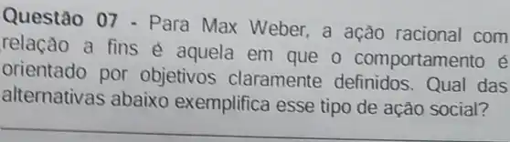 Questão 07 - Para Max Weber,a ação racional com
relação a fins e aquela em que o comportamento e
orientado por objetivos claramente definidos Qual das
alternativas abaixo exemplifica esse tipo de ação social?