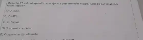 Questão 07 - Qual aparelho nos ajuda a compreender o significado da convergência
tecnológica?,
A) rádio.
B) MP3.
C) Tablet.
D) aparelho celular.
E) aparelho de televisão.