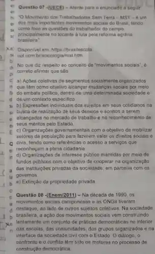 Questão 07 -(UECE)- Atente para o enunciado a seguir:
hi -O Movimento dos Trabalhadores Sem Terra -MST-6 um
ex dos mais importantes sociais do Brasil, tendo
sr como foco as questoes do trabalhador do campo,
sr principalmente no tocante à luta pela reforma agrária
brasileira".
Xa) Disponivel em https://brasilescola.
SI vol.com br/sociologia/mst.htm.
b
d. No que diz respeito ao conceito de "movimentos sociais", é
correto afirmar que são
C) a) Ações coletivas de segmentos socialmente organizados
If que têm como objetivo alcançar mudanças sociais por meio
fii do embate politico dentro de uma determinada sociedade e
d de um contexto especifico.
si b) Expressôes individuais dos sujeitos em seus cotidianos na
si busca de realização de seus desejos e sonhos a serem
e' alcançados no mercado de trabalho e no reconhecimento de
e) seus méritos pelo Estado.
E c) Organizaçōes governamentais com o objetivo de mobilizar
setores da população para fazerem valer os direitos sociais e
Q civis, tendo como referências o acesso a serviços que
e reconheçam a plena cidadania.
in d) Organizações de interesse público mantidas por meio de
fundos públicos com o objetivo de cooperar na organização
a das instituições privadas da sociedade, em parceria com os
la governos.
e) Extinção da propriedade privada.
c
Questão 08 -(Enem/2011) - Na década de 1990, os
a movimentos sociais camponeses e as ONGs tiveram
destaque, ao lado de outros sujeitos coletivos Na sociedade
b
brasileira, a ação dos movimentos sociais vem construindo
lentamente um-conjumina-de-priations-democraticas-novinteri