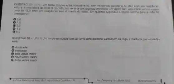 QUESTÃO 07- (UPE Um balão dirigivel sobe verticalmente, com velocidade constante de 90,0km/h em relação ao
solo, e, a uma altura
de 80,0 m do chão, um de seus passageiros arremessa um objeto com velocidade vertical e para
cima de 18,0km/h em relação ao piso do cesto do quantos segundos o objeto retorna para a mão do
passageiro?
A2.0
(31,0
(C) 3,0
(1) 4,0
5.0
QUESTÃO 08 - (UFRJ)Um corpo em queda livre percorre certa a distância vertical em 2s ; logo, a distância percorrida 6 s
será:
(A) duplicada
triplicada
C seis vezes m maior
(1) nove vezes maior
(3) doze vezes maior