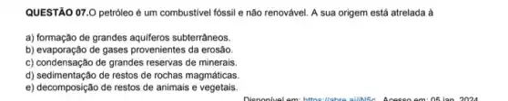 QUESTÃO 07.0 petróleo é um combustivel fóssil e não renovável. A sua origem está atrelada à
a) formação de grandes aquiferos subterrâneos.
b) evaporação de gases provenientes da erosão.
c) condensação de grandes reservas de minerais.
d) sedimentação de restos de rochas magmáticas.
e) decomposição de restos de animais e vegetais.